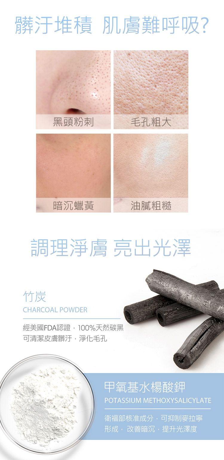 髒汙堆積 肌膚難呼吸?黑頭粉刺毛孔粗大暗沉蠟黃油膩粗糙調理淨膚 亮出光澤竹炭CHARCOAL POWDER經美國FDA認證100%天然碳黑可清潔髒汙淨化毛孔甲氧基水楊酸鉀POTASSIUM METHOXYSALICYLATE衛福部核准成分可抑制麥拉寧形成,暗沉,提升光澤度
