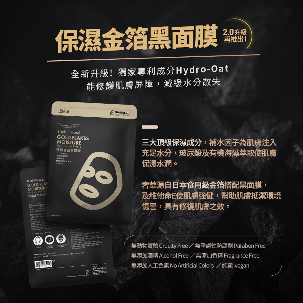 Black GOLD MOISTURE  保溫金箔黑面膜 2.0 升級再推出!提提研全新升級!獨家專利成分Hydro能修護膚屏障,減緩水分散失TIMELESS-OatBlack CharcoalGOLD FLAKESMOISTUREBlack Charcoal Mask保濕金箔黑面膜保濕肌三大頂級保濕成分,補水因子為肌膚注入充足水分,玻尿酸及海藻萃取使肌膚保濕水潤。奢華源自日本食用級金箔搭配黑面膜,及維他命E使肌膚強健,幫助肌膚抵禦環境傷害,具有修復肌膚之效。INTERNATIONAL無動物實驗 Cruelty Free/無爭議性防腐劑 Paraben Free無添加酒精 Alcohol Free/無添加香精 Fragrance Free無添加人工色素 No Artificial Colors / 純素 vegan