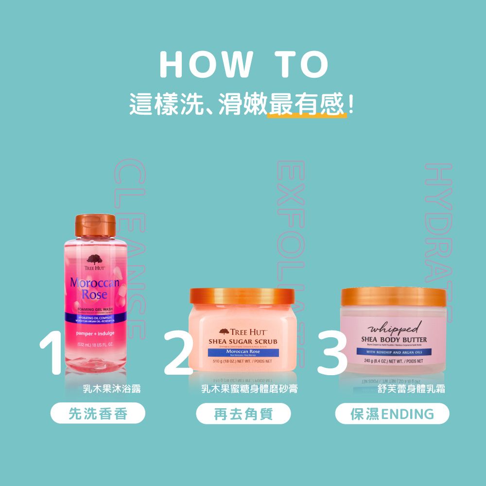 HOW TO這樣洗、滑嫩最有感!CLEAEXFOLHYD 舒芙蕾身體乳霜保濕ENDING1oroccanRoseFOAMING GEL WASH    pamper indule  18   2 HUTSHEA SUGAR SCRUBMoroccan Rose510 g 18 ) NET  NET3whippedSHEA BODY BUTTERMWITH ROSEHIP AND ARGAN 240 g (84 .) NET WT./POIDS NETTREE HUT )  乳木果沐浴露乳木果蜜糖身體磨砂膏先洗香香再去角質