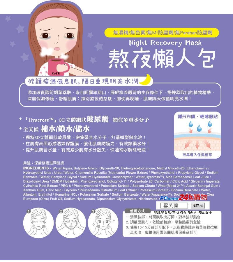CAFE無酒精無色素/無MI防腐劑/無Paraben防腐劑Night Recovery Mask熬夜懶人包修護疲憊倦怠肌隔日重現明亮水潤添加珍貴歐前胡葉萃取來自阿爾卑斯山歷經寒冷嚴苛的生存條件下提煉萃取出的植物精華,深層保濕修護,舒緩肌膚揮別熬夜倦怠感,即使再晚睡,肌膚隔天依舊明亮水潤!+ 『HyacrossT』3D立體網狀玻尿酸 網住多重水分子隱形布膜,輕薄服貼+全天候 補水/鎖水/儲水獨特3D立體網狀玻尿酸,密集聚合水分子,打造微型儲水池!在肌膚表面形成透氣保護膜,強化肌膚防護力,有效鎖緊水分!·提升肌膚含水量,有效減少肌膚水分散失,快速補水解除乾荒!用途:深度修護滋潤肌膚密集導入保濕精華INGREDIENTS: Water(Aqua), Butylene Glycol, Glycereth-26, Hydroxyacetophenone, Methyl Gluceth-20, Ethanolamine /Hydroxyethyl Urea / Urea / Water, Chamomilla Recutita (Matricaria) Flower Extract / Phenoxyethanol / Propylene Glycol / SodiumBenzoate / Water, Pentylene Glycol / Sodium Hyaluronate Crosspolymer / Water(Hyacross), Aloe Barbadensis Leaf Juice /Diazolidinyl Urea / DMDM Hydantoin, Phenoxyethanol, Octoxynol-11/ Polysorbate 20, Carbomer / Citric Acid / Glycerin / ImperataCylindrica Root Extract / PEG-8 / Phenoxyethanol / Potassium Sorbate / Sodium Citrate / Water(Moist 24T™), Acacia Senegal Gum /Xanthan Gum, Citric Acid / Glycerin / Peucedanum Ostruthium Leaf Extract / Potassium Sorbate / Sodium Benzoate / Water,Allantoin, Erythritol / Homarine HCL / Potassium Sorbate / Sodium Benzoate / Water(Aqualance™), Sodi,  OleaEuropaea (Olive) Fruit Oil, Sodium Hyaluronate, Dipotassium Glycyrrhizate, Niacinamide,  24購物使用方式「雪芙蘭找商品非此平台販售盜者均追究法律責任1. 清潔臉部,將面膜取出打開,對準臉部貼合2. 調整面膜布,依臉部輪廓,平整貼敷於全臉3.使用10-15分後即可取下,以指腹將殘存精華液輕按摩至吸收,繼續使用雪芙蘭肌膚保養品即可