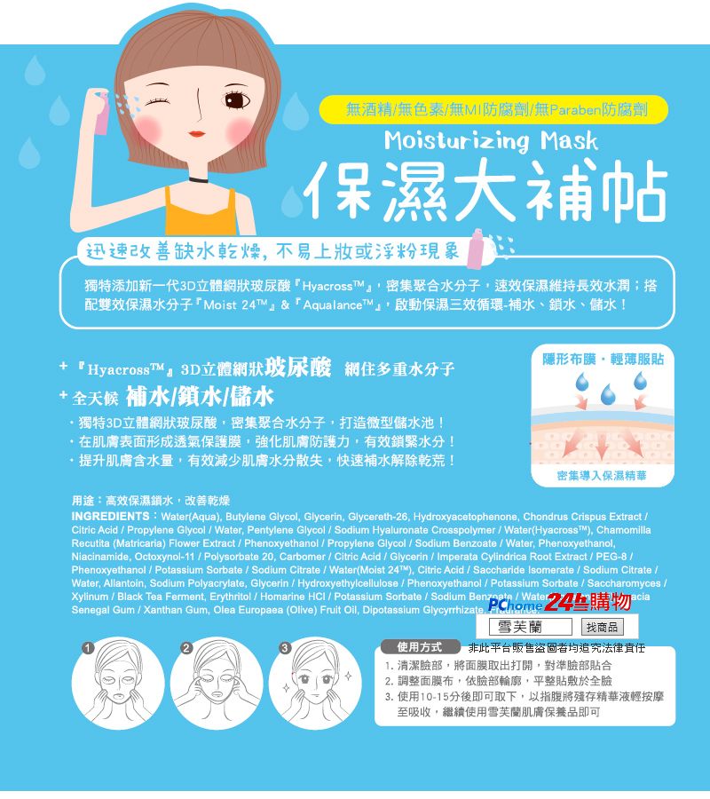 無酒精無色素/無MI防腐劑/無Paraben防腐劑Moisturizing Mask保濕大補帖迅速改善缺水乾燥不易上妝或浮粉現象獨特添加新一代3D立體網狀玻尿酸Hyacross密集聚合水分子速保濕維持長效水潤;搭配雙效保濕水分子Moist T&AqualanceT」啟動保濕三效循環-補水、鎖水、儲水!+ 『HyacrossT』3D立體網狀玻尿酸 網住多重水分子+全天候 補水/鎖水/儲水隱形布膜輕薄服貼獨特3D立體網狀玻尿酸密集聚合水分子,打造微型儲水池!在肌膚表面形成透氣保護膜,強化肌膚防護力,有效鎖緊水分!提升肌膚含水量,有效減少肌膚水分散失,快速補水解除乾荒!用途:高效保濕鎖水,改善乾燥密集導入保濕精華INGREDIENTS: Water(Aqua), Butylene Glycol, Glycerin, Glycereth-26, Hydroxyacetophenone, Chondrus Crispus Extract /Citric Acid / Propylene Glycol/Water, Pentylene Glycol / Sodium Hyaluronate Crosspolymer / Water(Hyacrosst™), ChamomillaRecutita (Matricaria) Flower Extract / Phenoxyethanol / Propylene Glycol / Sodium Benzoate / Water, Phenoxyethanol,Niacinamide, Octoxynol-11/ Polysorbate 20, Carbomer / Citric Acid / Glycerin / Imperata Cylindrica Root Extract / PEG-8 /Phenoxyethanol / Potassium Sorbate / Sodium Citrate / Water(Moist ), Citric Acid / Saccharide Isomerate / Sodium Citrate /Water, Allantoin, Sodium Polyacrylate, Glycerin / Hydroxyethylcellulose / Phenoxyethanol / Potassium Sorbate / Saccharomyces /Xylinum / Black Tea Ferment, Erythritol / Homarine HCl / Potassium Sorbate / Sodium Benzoate / Water,aciaSenegal Gum / Xanthan Gum, Olea Europaea (Olive) Fruit Oil, Dipotassium Glycyrrhizate 雪芙蘭24 購物找商品使用方式 非此平台販售盜圖者均追究法律責任1. 清潔臉部,將面膜取出打開,對準臉部貼合2. 調整面膜布,依臉部輪廓,平整貼敷於全臉3. 使用10-15分後即可取下,以指腹將殘存精華液輕按摩至吸收,繼續使用雪芙蘭肌膚保養品即可