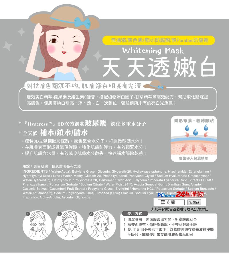 無酒精無色素無MI防腐劑無Paraben防腐劑Whitening Mask天天透嫩白對抗膚色黯沉不均淨白明亮有光澤雙效美白精華熊果素及維生素C醣苷搭配植物淨白因子-甘草精華等高效配方幫助淡化黯沉亮膚色使肌膚煥白明亮淨、透、白一次到位,體驗前所未有的亮白光澤感!+ 『HyacrossTM3D立體網狀玻尿酸 網住多重水分子隱形布-輕薄服貼+全天候 補水/鎖水/儲水獨特3D立體網狀玻尿酸,密集聚合水分子,打造微型儲水池!肌膚表面形成透氣保護膜,強化肌膚防護力,有效鎖緊水分!提升肌膚含水量,有效減少肌膚水分散失,快速補水解除乾荒!用途:美白肌膚,使肌膚明亮有光澤密集導入保濕精華INGREDIENTS: Water(Aqua, Butylene Glycol, Glycerin, Glycereth-26, Hydroxyacetophenone, Niacinamide, Ethanolamine /Hydroxyethyl Urea / Urea / Water, Methyl Gluceth-20, Phenoxyethanol, Pentylene Glycol / Sodium Hyaluronate Crosspolymer/Water(Hyacross, Octoxynol-11 / Polysorbate 20, Carbomer / Citric Acid / Glycerin / Imperata Cylindrica Root Extract / PEG-8 /Phenoxyethanol / Potassium Sorbate / Sodium Citrate / Water(Moist ), Acacia Senegal Gum/ Xanthan Gum, Allantoin,Cucumis Sativus (Cucumber) Fruit Extract / Propylene Glycol, Erythritol / Homarine HCL / Potassium Sorbate / Sodium Benzoate /Water(Aqualance), Sodium Polyacrylate, Olea Europaea (Olive) Fruit Oil, Sodium  24購物Fragrance, Alpha-Arbutin, Ascorbyl Glucoside.使用方式雪芙蘭找商品非此平台販售盜圖者均追究法律責任1. 清潔臉部,將面膜取出打開,對準臉部貼合2. 調整面膜布,依臉部輪廓,平整貼敷於全臉3. 使用10-15分後即可取下,以指腹將殘存精華液輕按摩至吸收,繼續使用雪芙蘭肌膚保養品即可