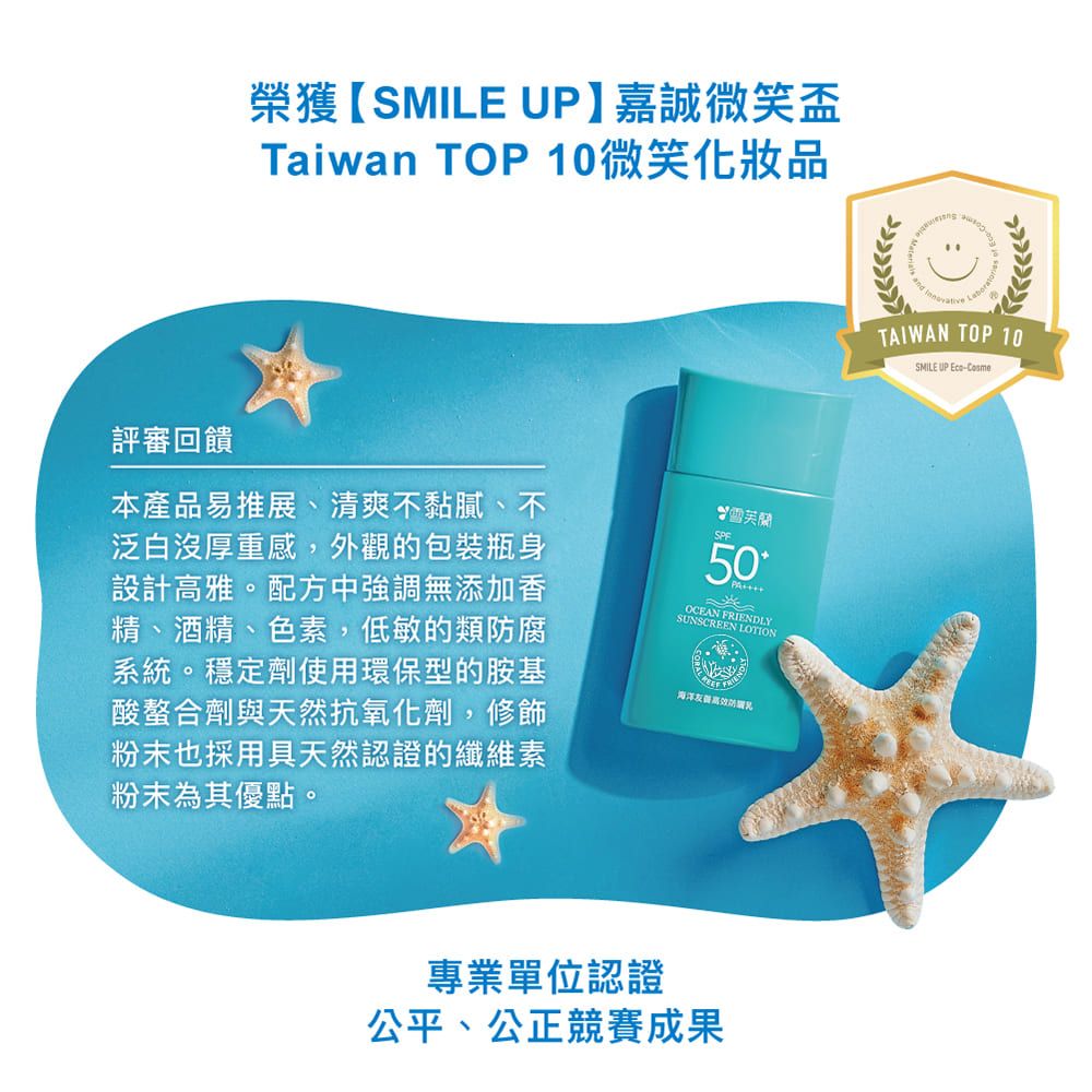 榮獲【SMILE UP】嘉誠微笑盃Taiwan TOP 10微笑化妝品評審回饋本產品易推展、清爽不黏膩、不泛白沒厚重感,外觀的包裝瓶身設計高雅。配方中強調無添加香精、酒精、色素,低敏的類腐系統。穩定劑使用環保型的胺基酸螯合劑與天然抗氧化劑,修飾粉末也採用具天然認證的纖維素粉末為其優點。SPE雪芙蘭50PA海洋防專業單位認證公平、公正競賽成果 TAIWAN TOP 10SMILE UP Eco-Cosme