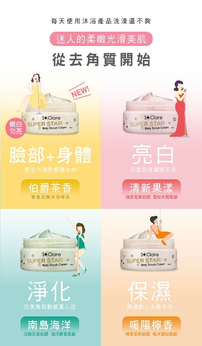每天使用沐浴產品洗澡還不夠迷人的柔嫩光滑美肌從去角質開始NEW!.Care UPER STAR Body Scrub Cream亮SUPER STAR Body Scrub Cream臉部身體新生代演歌雙棲神伯爵茶香享受淡雅沐浴時光亮白白皙自信耀眼天后清新果漾柚香前調 雪松木質尾韻 S.Clare SUPER STAR 女 Body Scrub Cream lS+.ClareSUPER STAR Body Scrub Cream淨化完美無瑕動感萬人迷南島海洋淡雅花香前調 海洋麝香尾韻保濕嫵媚動人水嫩名伶暖陽香檸香茉莉前調 暖木雪松尾韻
