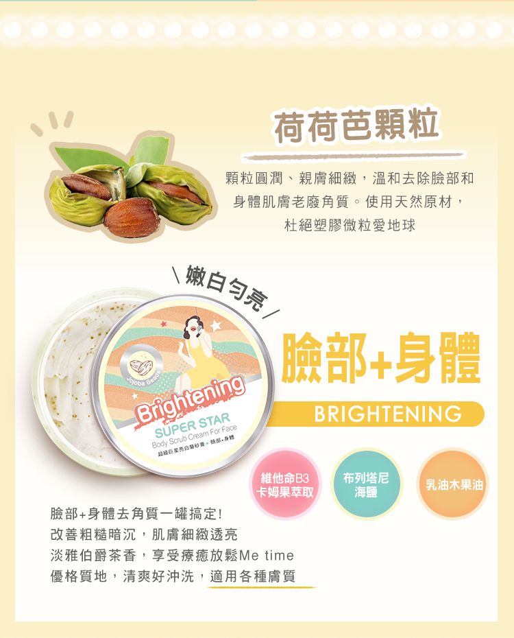 荷荷芭顆粒顆粒圓潤、親膚細緻,溫和去除臉和身體肌膚老廢角質使用天然原材,杜絕塑膠微粒愛地球Beads亮BrighteningSUPER STARBody Scrub Cream For Face超级。部身體臉部+身體BRIGHTENING維他命B3卡姆果萃取布列塔尼乳油木果油海鹽臉部+身體去角質一罐搞定!改善粗糙暗沉,肌膚細緻透亮淡雅伯爵茶香,享受療癒放鬆Me time優格質地,清爽好沖洗,適用各種膚質