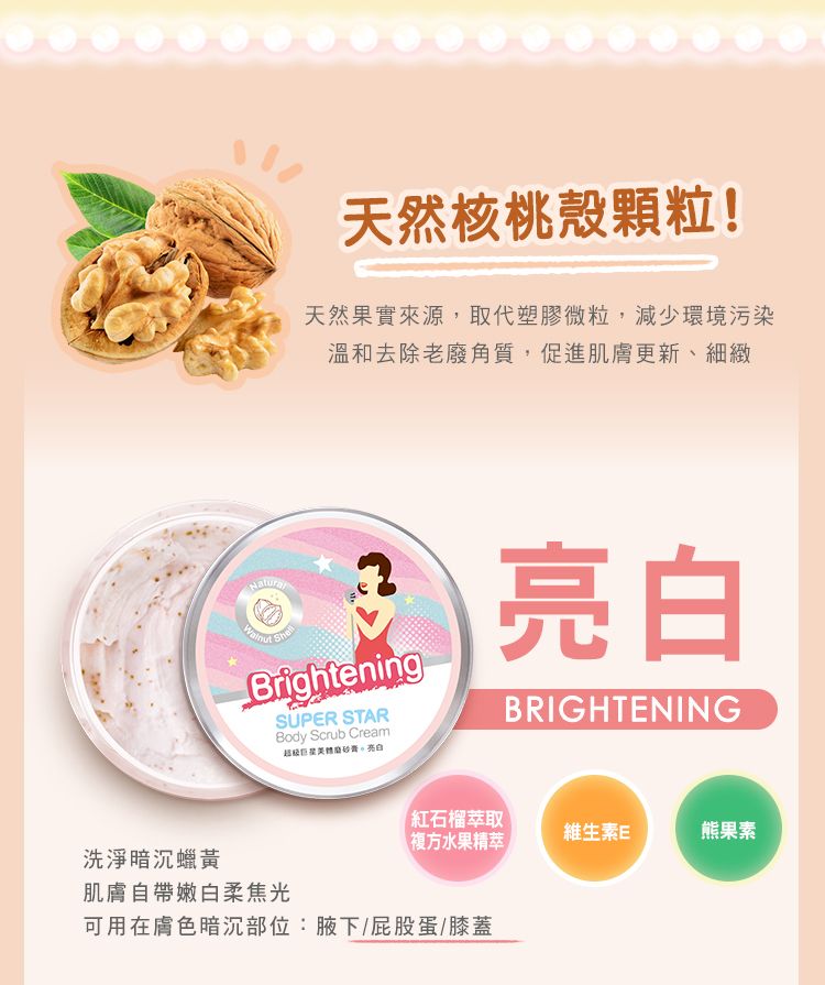 洗淨暗沉蠟黃天然核桃殼顆粒!天然果實來源,取代塑膠微粒,減少環境污染溫和去除老廢角質,促進肌膚更新、細緻NaturalBrighteningSUPER STARBody Scrub Cream亮白亮白BRIGHTENING肌膚自帶嫩白柔焦光紅石榴萃取維生素E熊果素複方水果精萃可用在膚色暗沉部位:腋下/屁股蛋/膝蓋