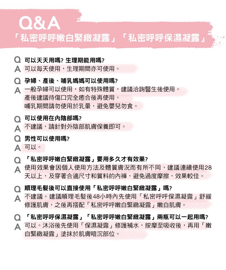 &私密呼呼嫩白緊緻凝露「私密呼呼保濕凝露可以天天用嗎?生理期能用嗎? 可以每天使用,生理期間亦可使用。 孕婦、產後、哺乳媽媽可以使用嗎? 一般孕婦可以使用,如有特殊體質,建議洽詢醫生後使用。產後建議待傷口完全癒合後再使用。哺乳期間請勿使用於乳暈,避免嬰兒勿食。 可以使用陰部嗎? 不建議,請針對外陰部肌膚保養即可。Q 男性可以使用嗎?A 可以。 「私密呼呼嫩白緊緻凝露要用多久才有效果?A使用效果會因個人使用方法及體質膚況而有所不同,建議連續使用28天以上,及穿著合適尺寸和質料的內褲,避免過度摩擦,效果較佳。 順理毛髮後可以直接使用「私密呼呼嫩白緊緻凝露嗎?A 不建議。建議順理毛髮後48小時內先使用「私密呼呼保濕凝露舒緩修護肌膚,之後再搭配「私密呼呼嫩白緊緻凝露」嫩白肌膚。 「私密呼呼保濕凝露」「私密呼呼嫩白緊緻凝露」兩瓶可以一起用嗎?A 可以。沐浴後先使用「保濕凝露」修護補水,按摩至吸收後,再用「嫩白緊緻凝露」塗抹於肌膚暗沉部位。