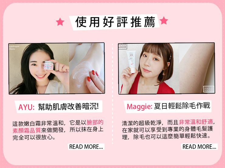 使用好評推薦AYU:幫助肌膚改善暗沉!這款嫩白霜非常溫和,它是以臉部素顏霜品質來做開發,所以抹在身上完全可以很放心。READ MOREMaggie: 夏日輕鬆除毛作戰清潔的超級乾淨,而且非常溫和舒適,在家就可以享受到專業的身體毛髮護理,除毛也可以這麼簡單輕鬆快速。READ MORE