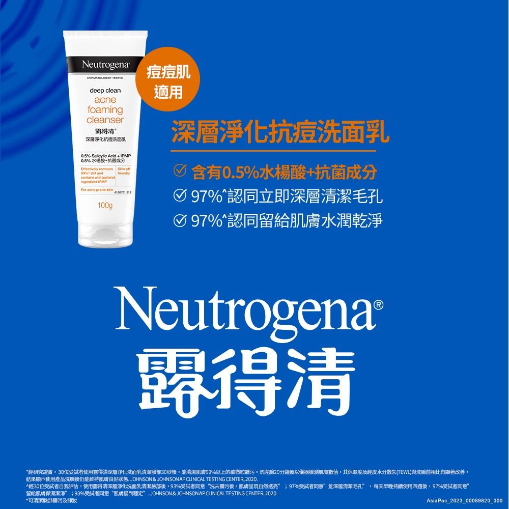 Neutrogena deep cleanfoamingcleanser清深層淨化洗面05 Salicylic Acid  IPMP0.5%+抗菌成分Effectively removes Skin %  and -PMP acne   100g痘痘肌適用深層淨化抗痘洗面乳含有0.5%水楊酸+抗菌成分97%認同立即深層清潔毛孔%認同留給水潤乾淨NeutrogenaⓇ經研究證實30位受試者使用露得清深層淨化洗面乳清潔臉部30秒後能清潔肌膚99%以上的碳微粒髒污。洗完驗20分鐘後以儀器檢測肌膚數值,其保濕度及經皮水分散失TEWL與洗臉前相比有顯著改善,結果顯示使用產品洗臉後仍能維持肌膚良好狀態. JOHNSON & JOHNSON AP CLINICAL TESTING CENTER, 2020.*經30位受試者自我評估,使用露得清深層淨化洗面乳清潔臉部後,93%受試者同意洗去髒污後,肌膚呈現自然透亮;97%受試者同意能深層清潔毛孔,每天早晚持續使用後,97%受試者同意留給肌膚保濕潔淨”;93%受試者同意肌膚穩定”JOHNSON & JOHNSONAP CLINICAL TESTING CENTER, 2020.“可清潔臉部髒污及卸妝AsiaPac_2023_00089820_000