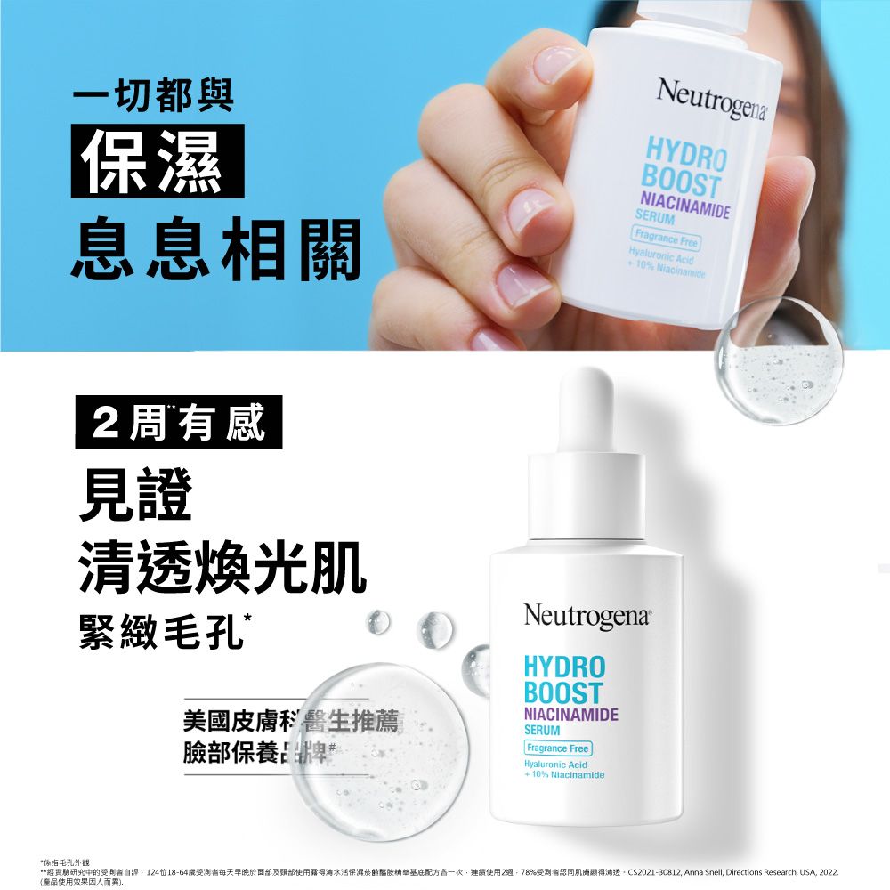 一切都與保濕息息相關NeutrogenaHYDROBOOSTNIACINAMIDESERUMFragrance FreeHyaluronic Acid10% Niacinamide2周有感見證煥光肌緊緻毛孔美國皮膚科醫生推薦臉部保養NeutrogenaHYDROBOOSTNIACINAMIDESERUMFragrance FreeHyaluronic Acid+ 10% Niacinamide經驗研究中的測自18-64受測者每天早晚於及使用得湾水活保濕醯一次連續使用2週78%受測者肌膚清透CS2021-30812 Anna Snell, Directions Research, USA, 2022.使用效果因人而異,*係指毛孔外觀