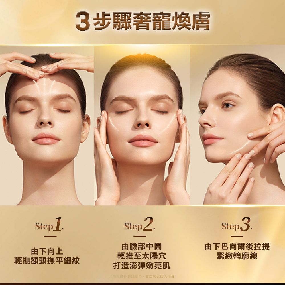 Step1由下向上輕撫額頭撫平細紋3步驟奢寵煥膚Step2由臉部中間輕推至太陽穴打造澎彈嫩亮肌*結果實際效果因人而異Step3.由下巴向爾後拉提緊緻輪廓線