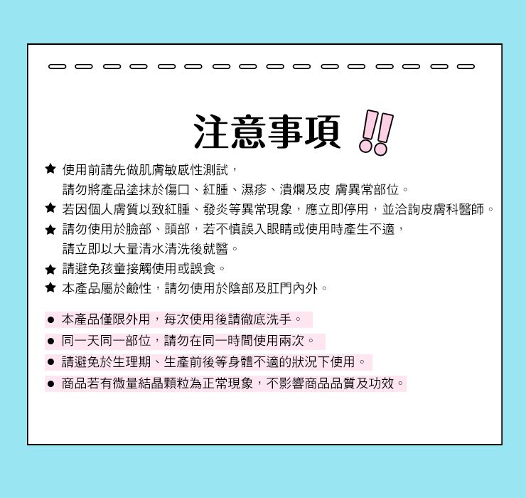 注意事項 使用前請先做肌膚敏感性測試,請勿將產品塗抹於傷口、紅腫、濕疹、潰爛及皮膚異常部位。 若因個人膚質以致紅腫、發炎等異常現象,應立即停用,並洽詢皮膚科醫師。★請勿使用於臉部、頭部,若不慎誤入眼睛或使用時產生不適,請立即以大量清水清洗後就醫。請避免孩童接觸使用或誤食。★本產品屬於鹼性,請勿使用於陰部及肛門內外。 本產品僅限外用,每次使用後請徹底洗手。 同一天同一部位,請勿在同一時間使用兩次。請避免於生理期、生產前後等身體不適的狀況下使用。 商品若有微量結晶顆粒為正常現象,不影響商品品質及功效。