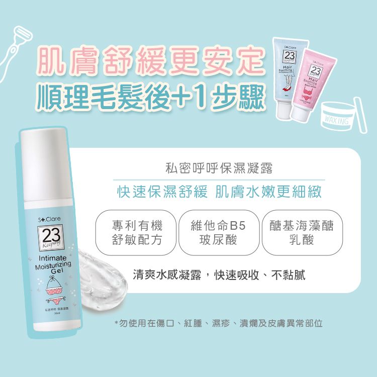 肌膚舒緩更安定順理毛髮後1步驟2323私密呼呼保濕凝露WAXING快速保濕舒緩 肌膚水嫩更細緻+Clare23專利有 機舒敏配方維他命B5 醣基海藻醣玻尿酸乳酸IntimateMoisturizingGel清爽水感凝露,快速吸收、不黏膩*勿使用在傷口、紅腫、濕疹、潰爛及皮膚異常部位