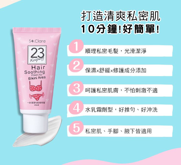 打造清爽私密肌10分鐘!好簡單!S.Clare2HairSoothingCream Bikini Area溜溜理霜1順理私密毛髮,光滑潔淨2保濕舒緩修護成分添加3 呵護私密肌膚,不怕刺激不適 水乳霜劑型,好推、好沖洗5私密肌、手腳、腋下皆適用