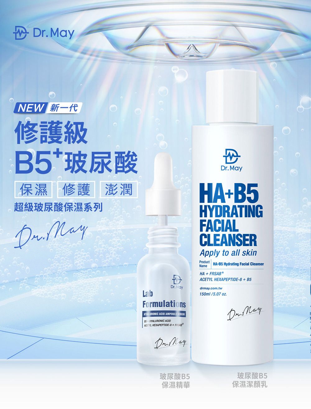 NEW 新一代修護級B5玻尿酸保濕修護 澎潤超級玻尿酸保濕系列r. LabD MayFormulationsHYALURONIC ACID AMPOULE SERUMBS  HYALURONIC ACIDACETYL HEXAPEPTIDE-8+FRSABO MayDr. MayHA+B5HYDRATINGFACIALCLEANSERApply to all skinProductNameHA+B5 Hydrating Facial CleanserHA+FRSAB®ACETYL HEXAPEPTIDE-8+B5drmay.com.tw150ml/5.07oz.Dr. May玻尿酸B5保濕精華玻尿酸 B5保濕潔乳