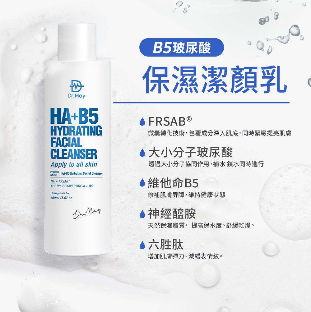 HA+HYDRATINGFACIALCLEANSERApply to all skinProduct HAB5 Hydrating Facial CleanserNameHA + FRSAB ACETYL HEXAPEPTIDE-8+B5drmay.com.tw.150ml/5.07oz.Dr. MayB5玻尿酸保濕潔顏乳微囊轉化技術,包覆成分深入肌底,同時緊緻提亮肌膚大小分子玻尿酸透過大小分子協同作用,補水鎖水同時進行維他命B5修補肌膚屏障,維持健康狀態神經醯胺天然保濕脂質,提高保水度、舒緩乾燥。六胜肽增加肌膚彈力、減緩表情紋。