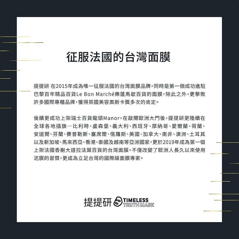 征服法國的台灣面膜提提研 在2015年成為唯一征服法國的台灣面膜品牌,同時是第一個成功進駐巴黎百年精品百貨Le Bon Marché樂蓬馬歇百貨的面膜,除此之外,更擊敗許多國際專櫃品牌,獲得英國美容獎多次的肯定。後續更成功上架瑞士百貨龍頭Manor,在敲開歐洲大門後,提提研更陸續在全球各地插旗—比利時、盧森堡、義大利、西班牙、摩納哥、愛爾蘭、荷蘭、安道爾、芬蘭、賽普勒斯、塞席爾、俄羅斯、美國、加拿大、南非、澳洲、土耳其以及新加坡、馬來西亞、香港、泰國及越南等亞洲國家,更於2019年成為第一個上架法國香榭大道拉法葉百貨的台灣面膜,不僅改變了歐洲人長久以來使用泥膜的習慣,更成為立足台灣的國際級面膜專家。TIMELESS