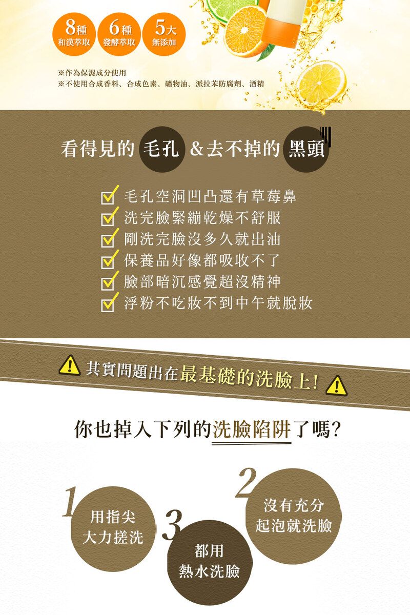 8種6種 和萃取 發酵萃取無添加※作為保濕成分使用※不使用合成香料、合成色素、油、派拉防腐劑、酒精看得見的 毛孔 &去不掉的 黑頭毛孔空洞凹凸還有草莓鼻洗完臉緊繃乾燥不舒服剛洗完臉沒多久就出油保養品好像都吸收不了臉部暗沉感覺超沒精神浮粉不吃不到中午就脫妝 其實問題出在最基礎的洗臉上!你也掉入下列的洗臉陷阱了嗎?21用指尖大力搓洗都用熱水洗臉沒有充分起泡就洗臉