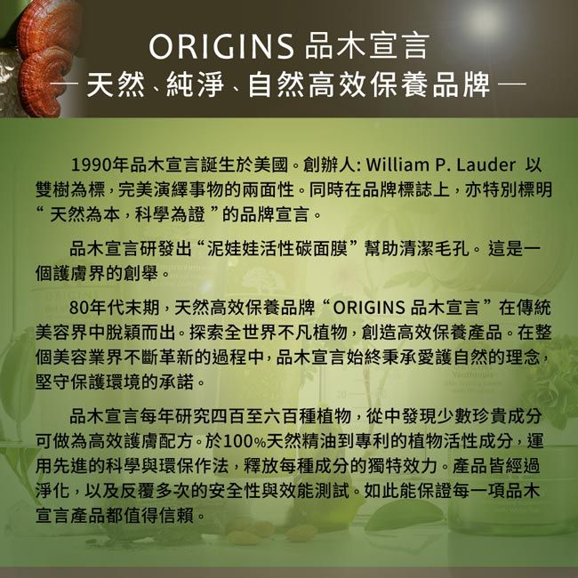 ORIGINS 品木宣言·天然、純淨、自然高效保養品牌1990年品木宣言誕生於美國。創辦人:William P. Lauder 以雙樹為標,完美演繹事物的兩面性。同時在品牌標誌上,亦特別標明“天然為本,科學為證”的品牌宣言。品木宣言研發出“泥娃娃活性碳面膜”幫助清潔毛孔。這是一個護膚界的創舉。80年代末期,天然高效保養品牌“ORIGINS品木宣言”在傳統美容界中脫穎而出。探索全世界不凡植物,創造高效保養產品。在整個美容業界不斷革新的過程中,品木宣言始終秉承愛護自然的理念,堅守保護環境的承諾。品木宣言每年研究四百至六百種植物,從中發現少數珍貴成分可做為高效護膚配方。於100%天然精油到專利的植物活性成分,運用先進的科學與環保作法,釋放每種成分的獨特效力。產品皆經過淨化,以及反覆多次的安全性與效能測試。如此能保證每一項品木宣言產品都值得信賴。