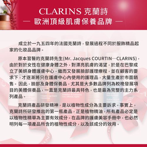 CLARINS 克蘭詩歐洲頂級肌膚保養品牌成立於一九五四年的法國克蘭詩發展過程不同於服飾精品起家的化妝品品牌。原本習醫的克蘭詩先生(Mr. Jacques COURTIN CLARINS),由於對於女性在健康身體之外,對漂亮肌膚的渴望,於是在巴黎成立了美妍身體護膚中心,繼而又發展臉部護理療程,並在顧客的要求下,才逐漸將只在護膚中心使用的護理品,大量生產於市面銷。 因此,臉部及身體保養品,尤其是大多數品牌列為較晚發展項目的美體保養品,一直是克蘭詩最具特色,也是最為完整的主力系列產品。    克蘭詩產品研發精神,是以植物性成分為主要訴求。事實上,克蘭詩所研發推出的第一瓶產品,正是植物精油,所有產品必定是以植物性精華為主要有效成分。在品牌的護膚美容手冊中,也必然明列每一項產品所含的植物性成分,以及該成分的效用。