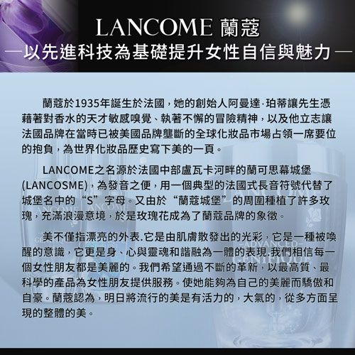 LANCOME以先進科技為基礎提升女性自信與魅力蘭蔻於1935年誕生於法國她的創始人阿曼達·珀蒂讓先生憑藉著對香水的天才敏感嗅覺、執著不懈的冒險精神,以及他立志讓法國品牌在當時已被美國品牌壟斷的全球化妝品市場占領一席要位的抱負,為世界化妝品歷史寫下美的一頁。LANCOME之名源於法國中部盧瓦卡河畔的蘭可思幕城堡(LANCOSME),為發音之便,用一個典型的法國式長音符號代替了城堡名中的“S”字母。又由於“蘭蔻城堡”的周圍種植了許多玫瑰,充滿浪漫意境,於是玫瑰花成為了蘭蔻品牌的象徵。美不僅指漂亮的外表.它是由肌膚散發出的光彩,它是一種被喚醒的意識,它更是身、心與靈魂和諧融為一體的表現,我們相信每一個女性朋友都是美麗的。我們希望通過不斷的革新,以最高質、最科學的產品為女性朋友提供服務。使她能夠為自己的美麗而驕傲和自豪。蘭蔻認為,明日將流行的美是有活力的,大氣的,從多方面呈現的整體的美。