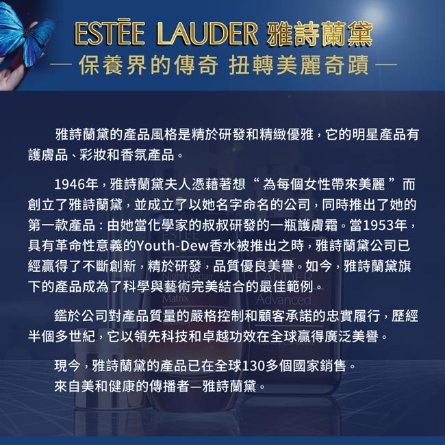 ESTEE LAUDER 保養界的傳奇 扭轉美麗奇蹟 雅詩蘭黛的產品風格是精於研發和精緻優雅,它的明星產品有護膚品、彩妝和香氛產品。1946年,雅詩蘭黛夫人憑藉著想“為每個女性帶來美麗 ”創立了雅詩蘭黛,並成立了以她名字命名的公司,同時推出了她的第一款產品:由她當化學家的叔叔研發的一瓶護膚霜。當1953年,具有革命性意義的Youth-Dew香水被推出之時,雅詩蘭黛公司已經贏得了不斷創新,精於研發,品質優良美譽。如今,雅詩蘭黛旗下的產品成為了科學與藝術完美結合的最佳範例。MatrixAdvanced鑑於公司對產品質量的嚴格控制和顧客承諾的忠實履行,歷經半個多世紀,它以領先科技和卓越功效在全球贏得廣泛美譽。現今,雅詩蘭黛的產品已在全球130多個國家銷售。來自美和健康的傳播者雅詩蘭黛。