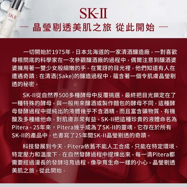 SKSK晶瑩剔透美肌之旅 從此開始一切開始於1975年,日本北海道的一家清酒釀造廠,一對喜歡尋根問底的科學家在一次參觀釀酒廠的過程中,偶爾注意到釀酒婆婆擁用著一雙少女般細嫩的手。在驚訝的目光裡,他們知道有人在遭遇奇蹟:在清酒(Sake)的釀造過程中,蘊含著一個令肌膚晶瑩剔透的秘密。SK-II從自然界500多種酵母中反覆挑選,最終把目光鎖定在了一種特殊的酵母。與一般用來釀酒或製作麵包的酵母不同,這種酵母發酵過程中提純出的液體幾乎不含酒精,而且富含礦物質、有機酸及多種維他命,對肌膚非常有益。SK-II把這種珍貴的液體命名為Pitera。25年來,Pitera幾乎成為了SK-II的靈魂,它存在於所有SK-II的產品中,也書寫了25年間SK-II晶瑩剔透的奇蹟。科技發展到今天,Pitera依舊不能人工合成,只能在特定環境、特定壓力和溫度下,在自然發酵過程中提煉出來。每一滴Pitera都需要經過漫長的發酵培育過程,像孕育生命一樣的小心。晶瑩剔透美肌之旅,從此開始。
