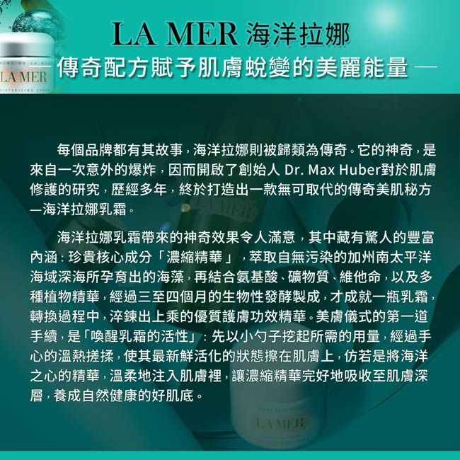 LA MER LA MER 海洋拉娜傳奇配方賦予肌膚蛻變的美麗能量每個品牌都有其故事,海洋拉娜則被歸類為傳奇。它的神奇,是來自次意外的爆炸,因而開啟了創始人Dr.Max Huber對於肌膚修護的研究,歷經多年,終於打造出一款無可取代的傳奇美肌秘方一海洋拉娜乳霜。海洋拉娜乳霜帶來的神奇效果令人滿意,其中藏有驚人的豐富内涵:珍貴核心成分濃縮精華」,萃取自無污染的加州南太平洋海域深海所孕育出的海藻,再結合氨基酸礦物質、維他命,以及多種植物精華,經過三至四個月的生物性發酵製成,才成就一瓶乳霜,轉換過程中,淬鍊出上乘的優質護膚功效精華。美膚儀式的第一道手續,是「喚醒乳霜的活性」:先以小勺子挖起所需的用量,經過手心的溫熱搓揉,使其最新鮮活化的狀態擦在肌膚上,仿若是將海洋之心的精華,溫柔地注入肌膚裡,讓濃縮精華完好地吸收至肌膚深層,養成自然健康的好肌底。LAMER