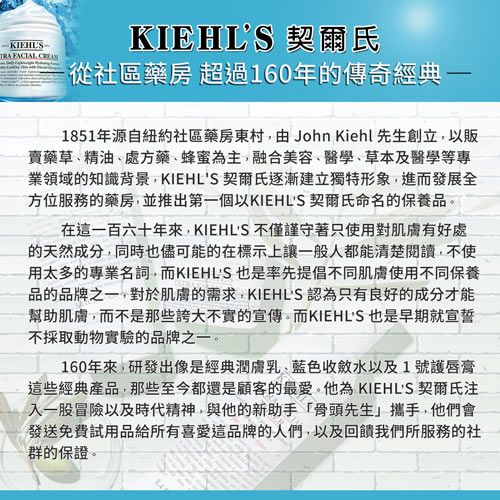 KIEHLS  KIEHLS 契爾氏從社區藥房 超過160年的傳奇經典1851年源自紐約社區藥房東村由 John Kiehl 先生創立以販賣藥草精油處方藥、蜂蜜為主,融合美容、醫學、草本及醫學等專業領域的知識背景,KIEHLS 契爾氏逐漸建立獨特形象,進而發展全方位服務的藥房,並推出第一個以KIEHLS 契爾氏命名的保養品,在這一百六十年來,KIEHLS 不僅謹守著只使用對肌膚有好處的天然成分,同時也儘可能的在標示上讓一般人都能清楚閱讀,不使用太多的專業名詞,而KIEHLS 也是率先提倡不同肌膚使用不同保養品的品牌之一,對於肌膚的需求,KIEHLS 認為只有良好的成分才能幫助肌膚,而不是那些誇大不實的宣傳。而KIEHLS 也是早期就宣誓不採取動物實驗的品牌之一。160年來,研發出像是經典潤膚乳、藍色收斂水以及1號護唇膏這些經典產品,那些至今都還是顧客的最愛。他為 KIEHLS 契爾氏注入一股冒險以及時代精神,與他的新助手「骨頭先生」攜手,他們會發送免費試用品給所有喜愛這品牌的人們,以及回饋我們所服務的社群的保證。