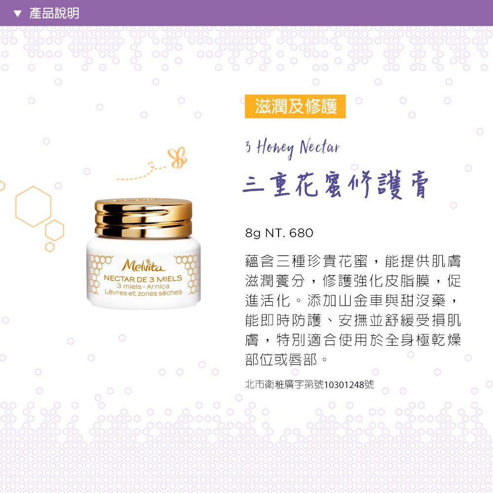 產品說明 MelvitaNECTAR DE  MIELS miels  ArnicaLèvres et zones sèches滋潤及修護3 Honey Nectar三重花蜜修護膏8g NT. 680蘊含三種珍貴花蜜,能提供肌膚滋潤養分,修護強化皮脂膜,促進活化。添加山金車與甜沒藥,能即時防護、安撫並舒緩受損肌膚,特別適合使用於全身極乾燥部位或唇部。北市衛粧廣字第號10301248號