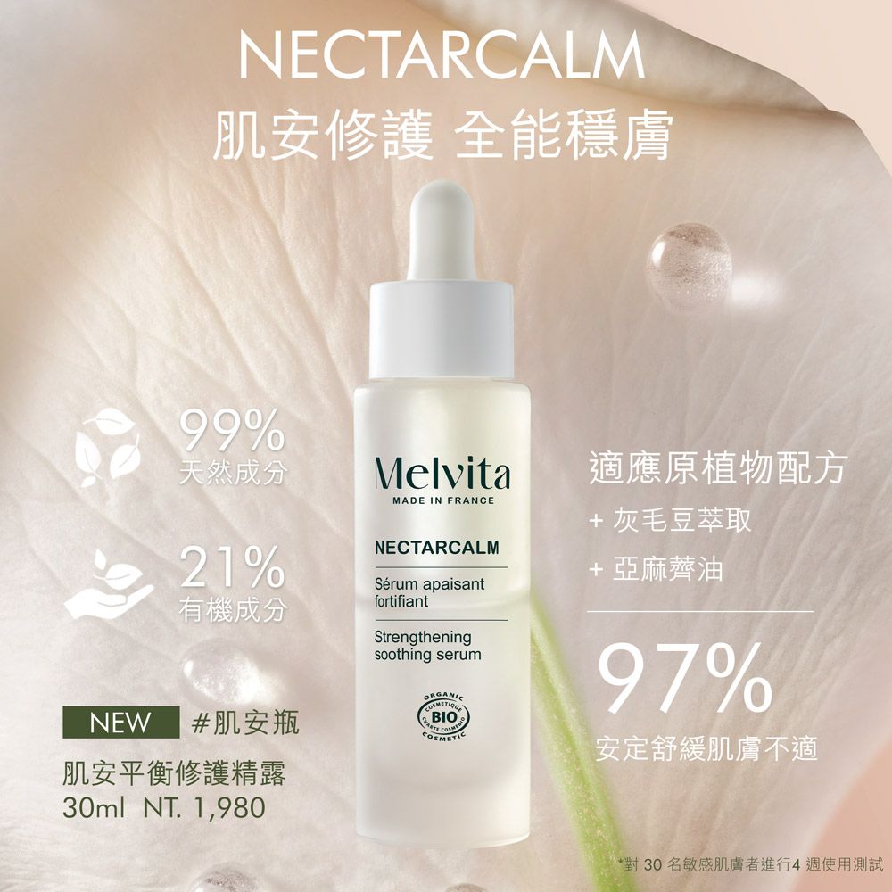 NECTARCALM肌安修護 全能穩膚99%天然成分21%有機成分NEW #肌安瓶肌安平衡修護精露30ml NT. 1,980MelvitaMADE IN FRANCENECTARCALMSérum apaisantfortifiantStrengtheningsoothing serumORGANICBIO適應原植物配方+ 灰毛豆萃取+亞麻薺油97%安定舒緩肌膚不適*對30名敏感肌膚者進行4週使用測試