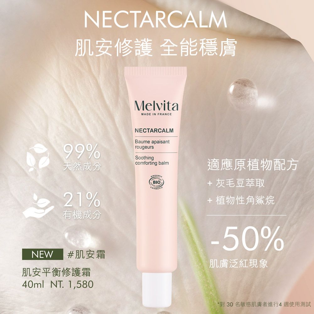 NECTARCALM肌安修護 全能穩膚MelvitaMADE IN FRANCE99%天然成分21%有機成分NEW #肌安霜肌安平衡修護霜40ml NT. 1,580NECTARCALMBaume apaisantrougeursSoothingcomforting balmBIO適應原植物配方+ 灰毛豆萃取+植物性角鯊烷-50%肌膚泛紅現象*對30名敏感肌膚者進行4週使用測試