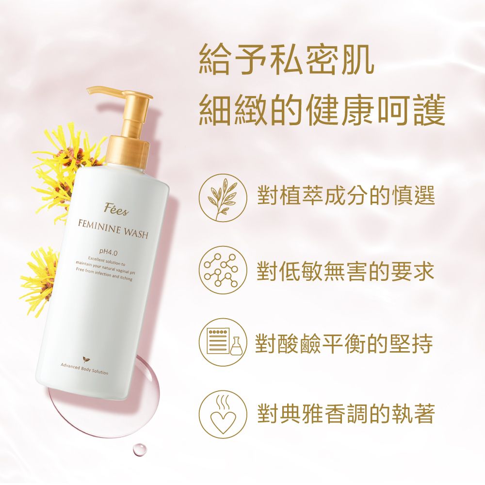 FEMININE WASHExcellent solution tomaintain your natural  Free from infection and 給予私密肌細緻的健康呵護對植萃成分的慎選對低敏無害的要求對酸鹼平衡的堅持Advanced Body Solution對典雅香調的執著