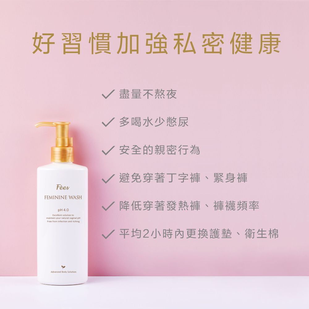 好習慣加強私密健康FEMININE WASH 4.0Excellent  tomaintain your natural vaginal pHFree from infection and itching√ 盡量不熬夜√ 多喝水少憋尿√ 安全的親密行為√ 避免穿著丁字褲、緊身褲√ 降低穿著發熱褲、褲襪頻率√ 平均2小時更換護墊、衛生棉Advanced Body