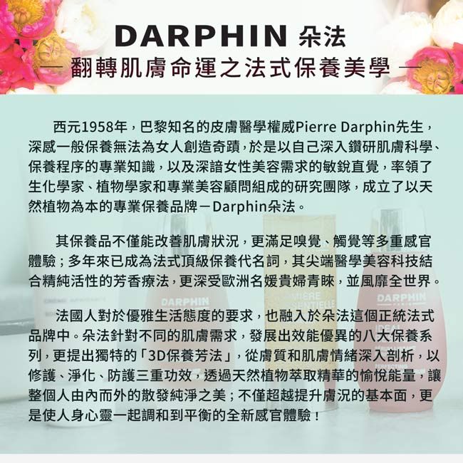 DARPHIN 朵法翻轉肌膚命運之法式保養美學西元1958年,巴黎知名的皮膚醫學權威Pierre Darphin先生,深感一般保養無法為女人創造奇蹟,於是以自己深入鑽研肌膚科學、保養程序的專業知識,以及女性美容需求的敏銳直覺,率領了生化學家、植物學家和專業美容顧問組成的研究團隊,成立了以天然植物為本的專業保養品牌-Darphin朵法。其保養品不僅能改善肌膚狀況,更滿足嗅覺、觸覺等多重感官體驗;多年來已成為法式頂級保養代名詞,其尖端醫學美容科技結合精純活性的芳香療法,更深受歐洲名媛貴婦青睞,並風靡全世界。DARPHINDARPHIN法國人對於優雅生活態度的要求,也融入於朵法這個正統法式品牌中。朵法針對不同的肌膚需求,發展出效能優異的八大保養系列,更提出獨特的3D保養芳法」,從膚質和肌膚情緒深入剖析,以修護、淨化、防護三重功效,透過天然植物萃取精華的愉悅能量,讓整個人由而外的散發純淨之美;不僅超越提升膚況的基本面,更是使人身心靈一起調和到平衡的全新感官體驗!