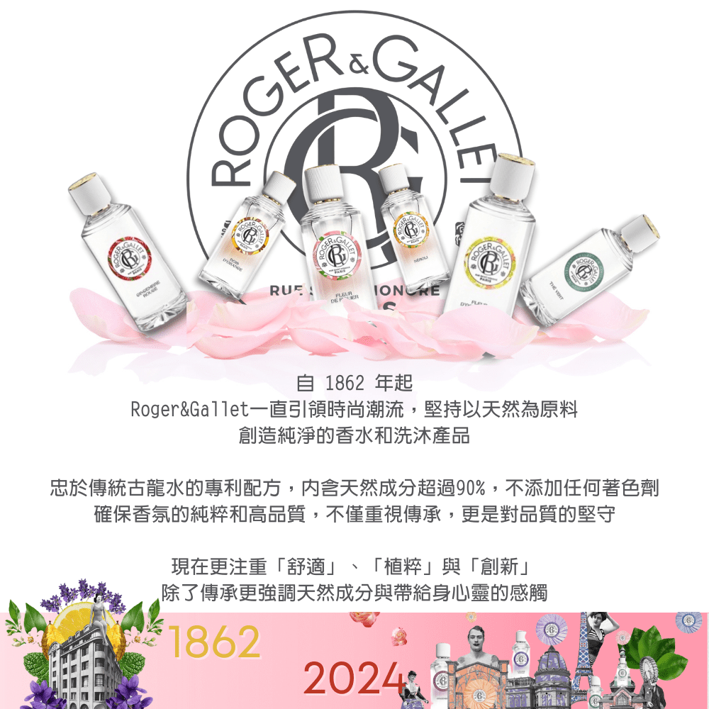 ROGERGALLETHE  182 年起Roger&Gallet一直引領時尚潮流,堅持以天然為原料創造純淨的香水和洗沐產品忠於傳統古龍水的專利配方,内含天然成分超過90,不添加任何著色劑確保香氛的純和高品質,不僅重視傳承,更是對品質的堅守現在更注重「舒適」、「植粹」與「創新」除了傳承更強調天然成分與帶給身心靈的感觸618622024%