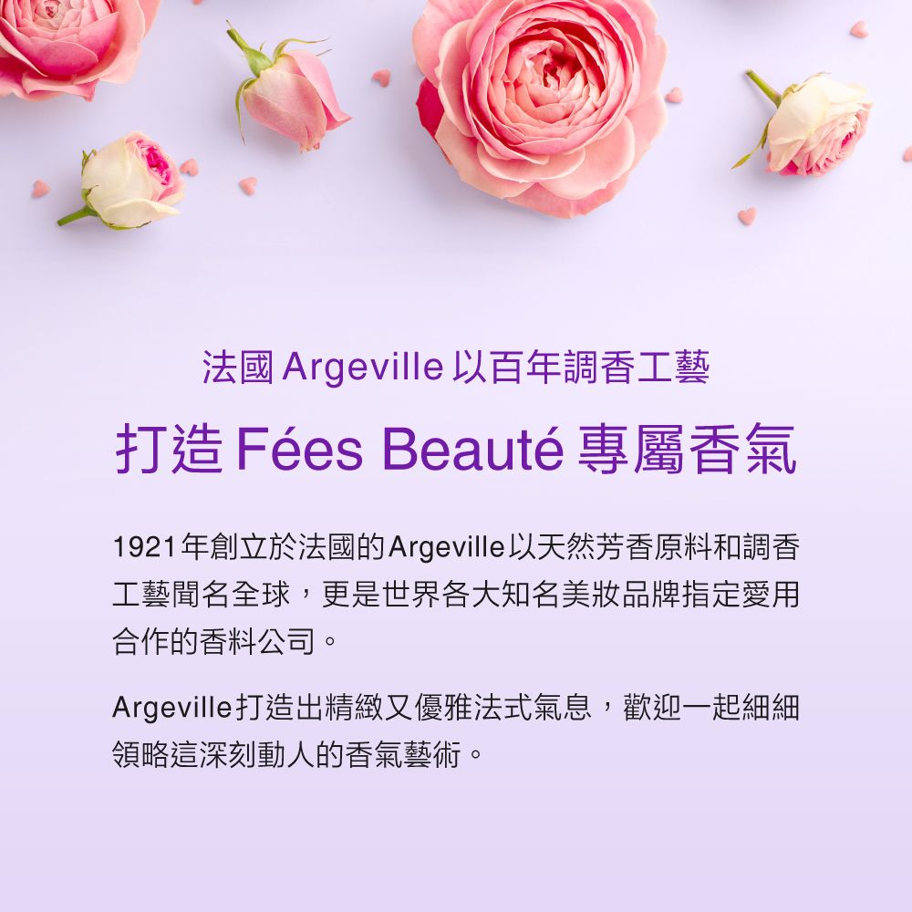 法國 Argeville 以百年調香工藝打造 Fées Beauté 專屬香氣1921年創立於法國的Argeville以天然芳香原料和調香工藝聞名全球,更是世界各大知名美妝品牌指定愛用合作的香料公司。Argeville打造出精緻又優雅法式氣息,歡迎一起細細領略這深刻動人的香氣藝術。