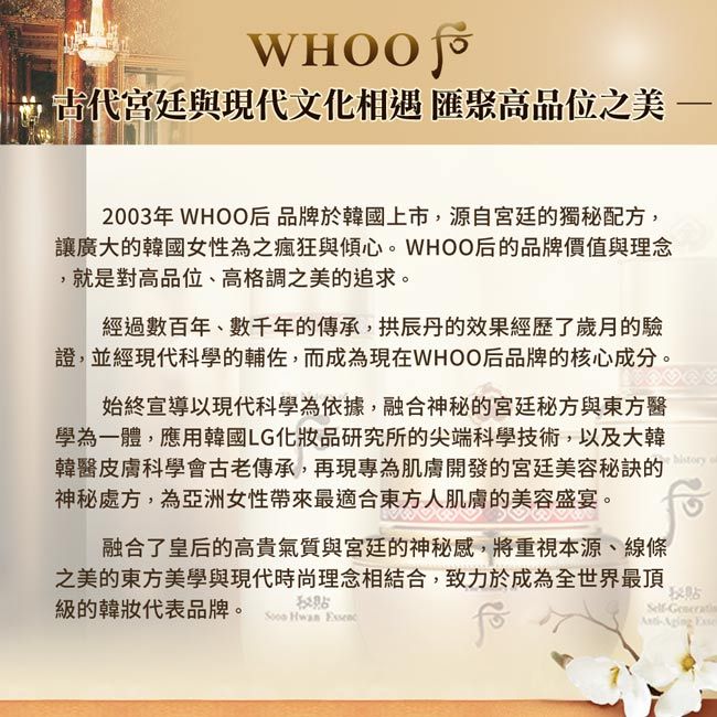 宮廷與現代文化相遇 匯聚高品位之美2003年 WHOO后品牌於韓國上市,源自宮廷的獨配方,讓廣大的韓國女性為之瘋狂與傾心。WHOO后的品牌價值與理念,就是對高品位、高格調之美的追求。經過數百年、數千年的傳承,拱辰丹的效果經歷了歲月的驗證,並經現代科學的輔佐,而成為現在WHOO后品牌的核心成分。始終宣導以現代科學為依據,融合神秘的宮廷秘方與東方醫學為一體,應用韓國LG化品研究所的尖端科學技術,以及大韓韓醫皮膚科學會古老傳承,再現專為肌膚開發的宮廷美容秘訣的神秘處方,為亞洲女性帶來最適合東方人肌膚的美容盛宴。融合了皇后的高貴氣質與宮廷的神秘感,將重視本源、線條之美的東方美學與現代時尚理念相結合,致力於成為全世界最頂級的韓妝代表品牌。 秘 Hwan 秘Self