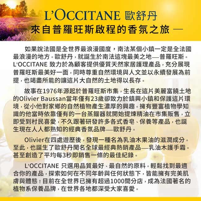 LOCCITANE 歐舒丹來自普羅旺斯啟程香氛之旅 如果說法國是全世界最浪漫國度,南法某個小鎮定是全法國最浪漫的地方。歐舒丹,就誕生於南法這塊最美之地普羅旺斯。LOCCITANE 致力於為顧客提供優質天然家居護理產品,充分展現普羅旺斯最美好一面,同時尊重自然環境與人文並以永續發展為前提,也竭盡所能的讓這片大自然的土地得以長存。故事在1976年源起於普羅旺斯市集,生長在這片美麗富饒土地的Olivier Baussan當年僅23歲卻致力於鎮興小鎮和保護這片環境,從小他對家鄉的自然植物產生濃厚的興趣。擁有豐富植物學知識的他當時依靠僅有的一台蒸餾器就開始提煉精油在市集販售,立即受到村民喜愛,不久跟著研發許多各式香皂、保養等產品,也誕生現在人人都熟知的經典香氛品牌——歐舒丹。Olivier在四處遊歷後,發現一種名為乳油木果油的滋潤成分。至此,也誕生了歐舒丹聞名全球最經典熱銷產品——乳油木護手霜。甚至創造了平均每3秒即銷售一條的最佳紀錄。LOCCITANE 只選用品質最好、最自然的原料。輕鬆找到最適合你的產品,探索如何在不同年齡與任何狀態下,皆能擁有完美肌膚與體態目前在全世界已擁有超過1000間分店,成為法國著名的植物系保養品牌,在世界各地都深受大家喜愛。