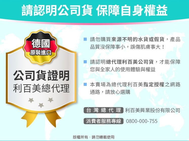 請認明公司 保障自身權益德國 請勿購買來源不明的水貨或假貨,產品品質沒保障事小,誤傷肌膚事大!原裝進口公司貨證明利百美總代理 請認明總代理利百美公司貨,才能保障您與全家人的使用體驗與權益 本賣場為總代理利百美指定授權之網路通路,請放心選購台灣總代理 利百美興業股份有限公司消費者服務專線 0800-000-755版權所有,請勿轉載使用