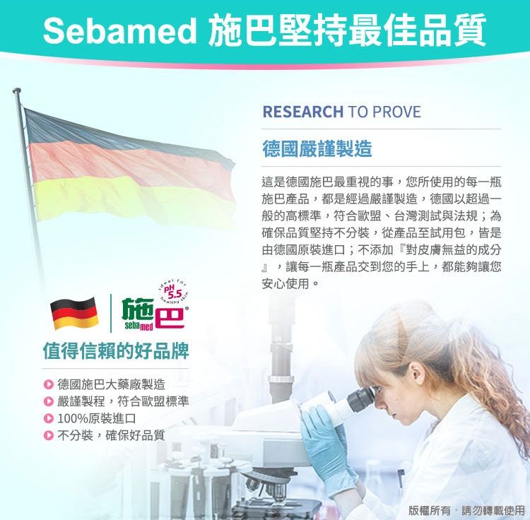 Sebamed 施巴堅持最佳品質施巴sebamed值得信賴的好品牌 德國施巴大藥廠製造嚴謹製程,符合歐盟標準100%原裝進口不分裝,確保好品質RESEARCH TO PROVE德國嚴謹製造這是德國施巴最重視的事,您所使用的每一瓶施巴產品,都是經過嚴謹製造,德國以超過一般的高標準,符合歐盟、台灣測試與法規;為確保品質堅持不分裝,從產品至試用包,皆是由德國原裝進口;不添加『對皮膚無益的成分』,讓每一瓶產品交到您的手上,都能夠讓您安心使用。版權所有,請勿轉載使用