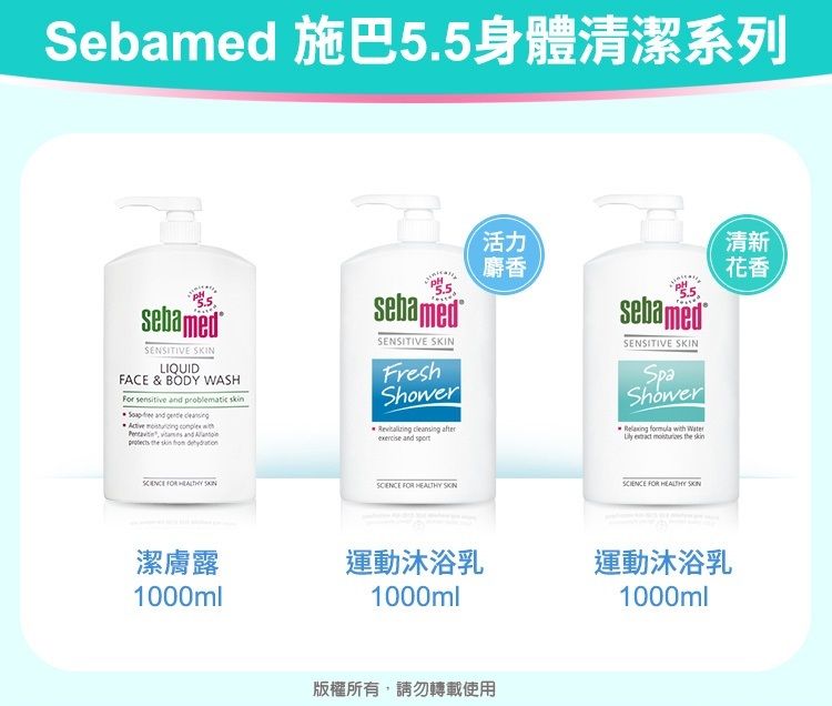 Sebamed 施巴5.5身體清潔系列sebamedSENSITIVE LIQUIDFCE & BODY WASH     and      and A       sebamedSENSITIVE SKINFreshShower   and 活力麝香sebamedSENSITIVE SKINSpaShowerRelaxing formula with Water     FOR   FOR HEALTHY SKIN清新花香潔膚露運動沐浴乳運動沐浴乳1000ml1000ml1000ml版權所有,請勿轉載使用