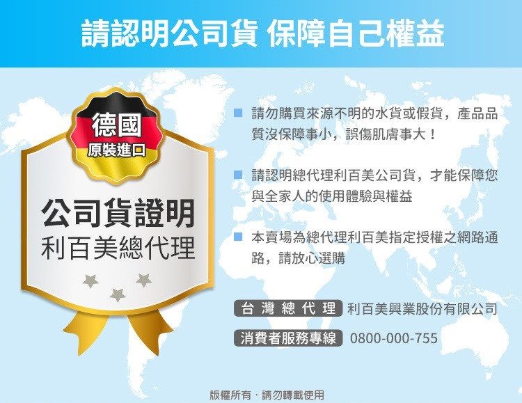 請認明公司貨 保障自己權益德國原裝進口 請勿購買來源不明的水貨或假貨,產品品質沒保障事小,誤傷肌膚事大!請認明總代理利百美公司貨,才能保障您與全家人的使用體驗與權益公司貨證明利百美總代理 本賣場為總代理利百美指定授權之網路通路,請放心選購台灣總代理 利百美興業股份有限公司消費者服務專線 0800-000-755版權所有,請勿轉載使用