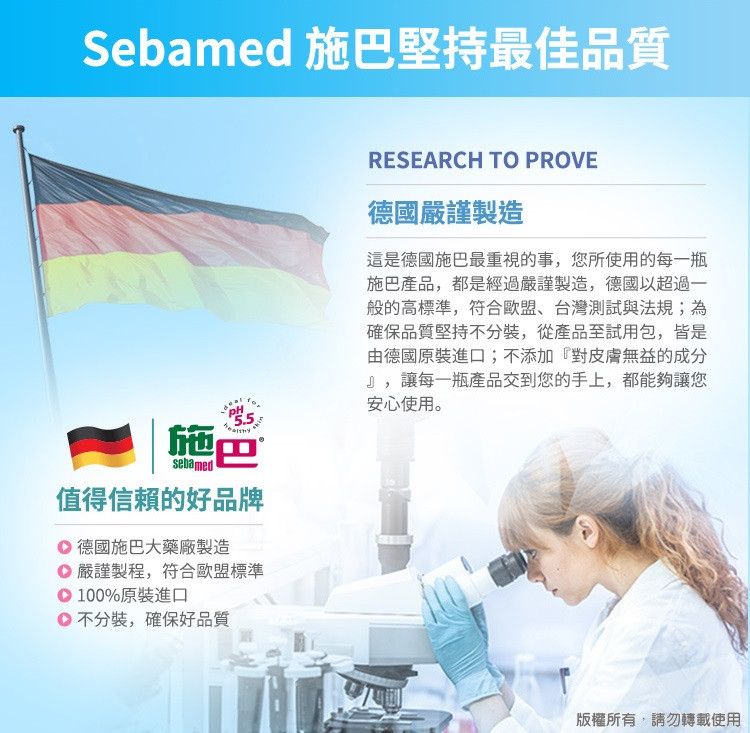 Sebamed 施巴堅持最佳品質5.5sebamed施巴值得信賴的好品牌 德國施巴大藥廠製造 嚴謹製程,符合歐盟標準100%原裝進口不分裝,確保好品質RESEARCH TO PROVE德國嚴謹製造這是德國施巴最重視的事,您所使用的每一瓶施巴產品,都是經過嚴謹製造,德國以超過一般的高標準,符合歐盟、台灣測試與法規;為確保品質堅持不分裝,從產品至試用包,皆是由德國原裝進口;不添加『對皮膚無益的成分』,讓每一瓶產品交到您的手上,都能夠讓您安心使用。版權所有,請勿轉載使用