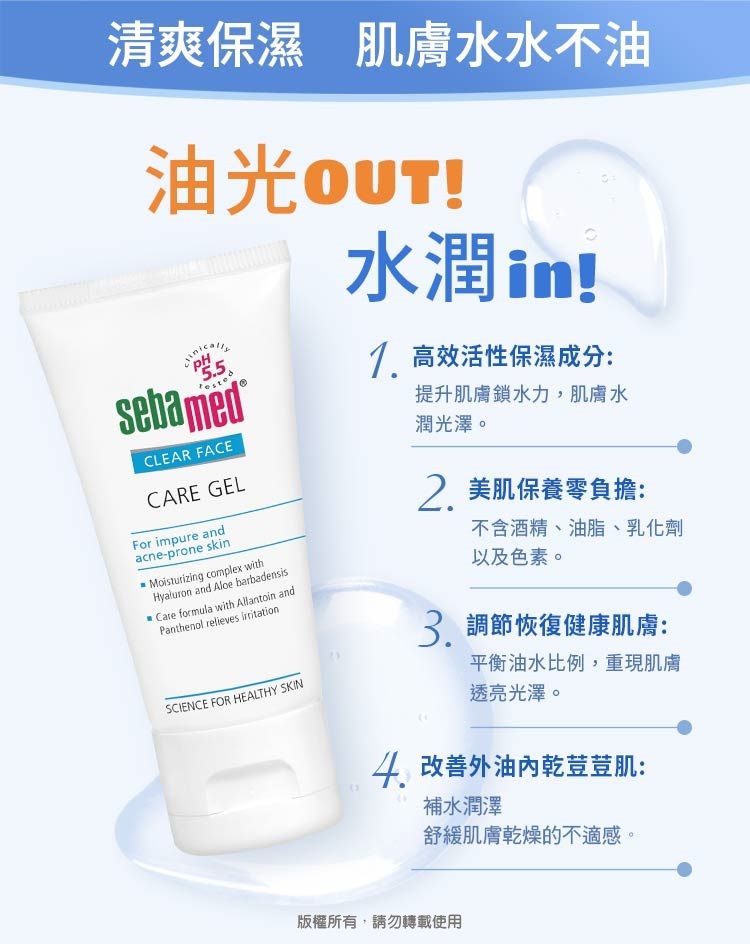 清爽保濕 肌膚水水不油油光5.5sebamedCLEAR FACECARE GELFor impure andacne-prone skMoisturizing complex withHyaluron and Aloe barbadensisCare formula with Allantoin andPanthenol relieves SCIENCE FOR HEALTHY SKIN水潤in! 高效活性保濕成分:提升肌膚鎖水力,肌膚水潤光澤。2. 美肌保養零負擔:不含酒精、油脂、乳化劑以及色素。 調節恢復健康肌膚:平衡油水比例,重現肌膚透亮光澤。 改善外油乾荳荳肌:補水潤澤舒緩肌膚乾燥的不適感。版權所有,請勿轉載使用