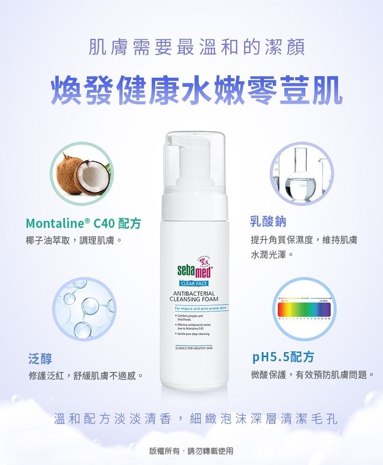 肌膚需要最溫和的潔顏煥發健康水嫩零荳肌Montaline ®  配方椰子油萃取,調理肌膚。泛醇修護泛紅,舒緩肌膚不適感。sebamedCLEAR FACEANTIBACTERIALCLEANSING FOAMFor impure  acneprone skin  and     C40    FOR  250乳酸鈉提升角質保濕度,維持肌膚水潤光澤。pH5.5配方微酸保護,有效預防肌膚問題。溫和配方淡淡清香,細緻泡沫深層清潔毛孔版權所有,請勿轉載使用