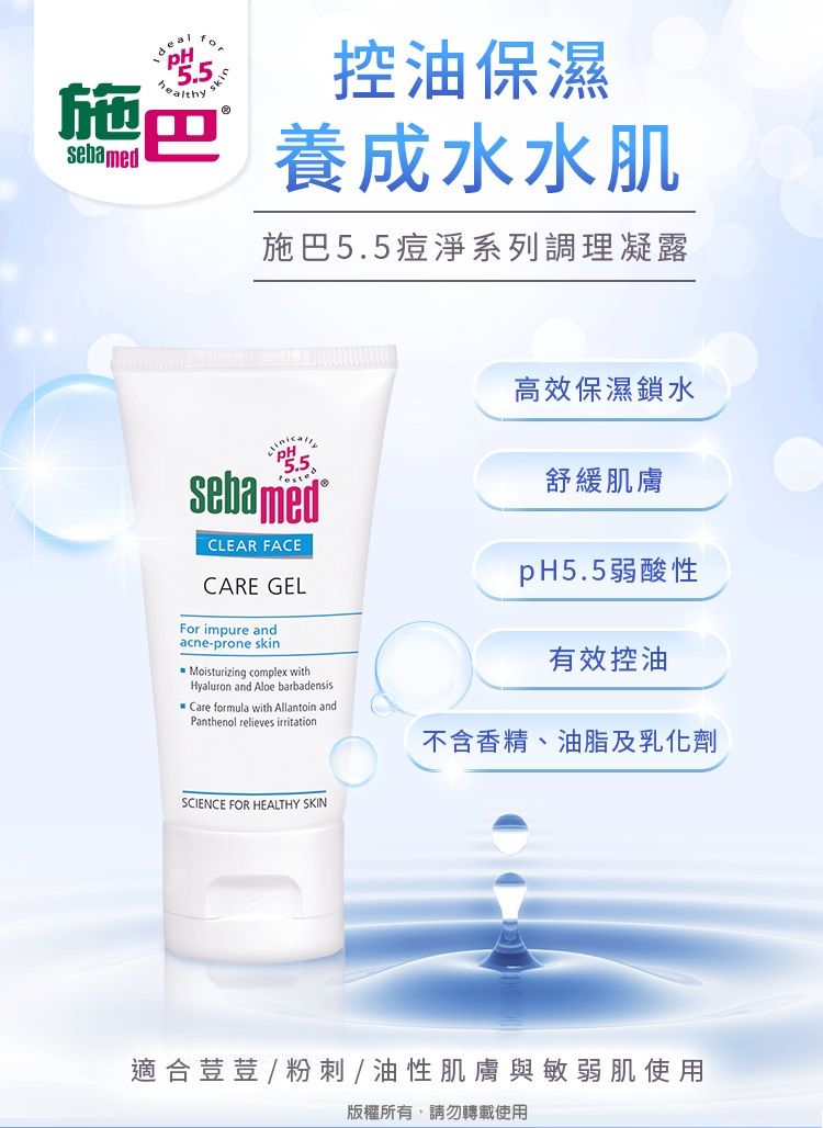 sebamedPH5.5healthysk控油保濕 養成水水肌施巴5.5痘淨系列調理凝露sebamedCLEAR FACECARE GELFor impure andacne-prone skinMoisturizing complex withHyaluron and Aloe barbadensisCare formula with Allantoin andPanthenol relieves irritation高效保濕鎖水舒緩肌膚pH5.5弱酸性有效控油不含香精、油脂及乳化劑SCIENCE FOR HEALTHY SKIN適合荳荳 / 粉刺/油性肌膚與敏弱肌使用版權所有,請勿轉載使用