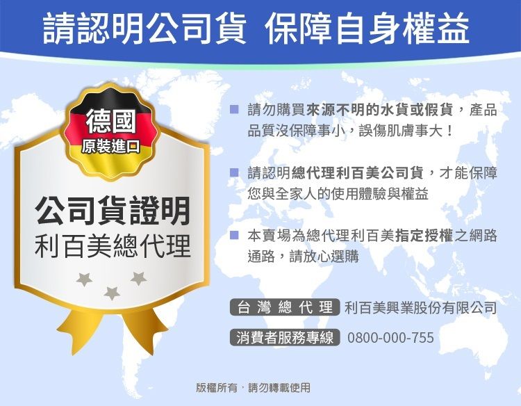 請認明公司貨 保障自身權益德國 請勿購買來源不明的水貨或假貨,產品原裝品質沒保障事小,誤傷肌膚事大!請認明總代理利百美公司貨,才能保障您與全家人的使用體驗與權益公司貨證明利百美總代理 本賣場為總代理利百美指定授權之網路通路,請放心選購台灣總代理 利百美興業股份有限公司消費者服務專線 0800-000-755版權所有,請勿轉載使用