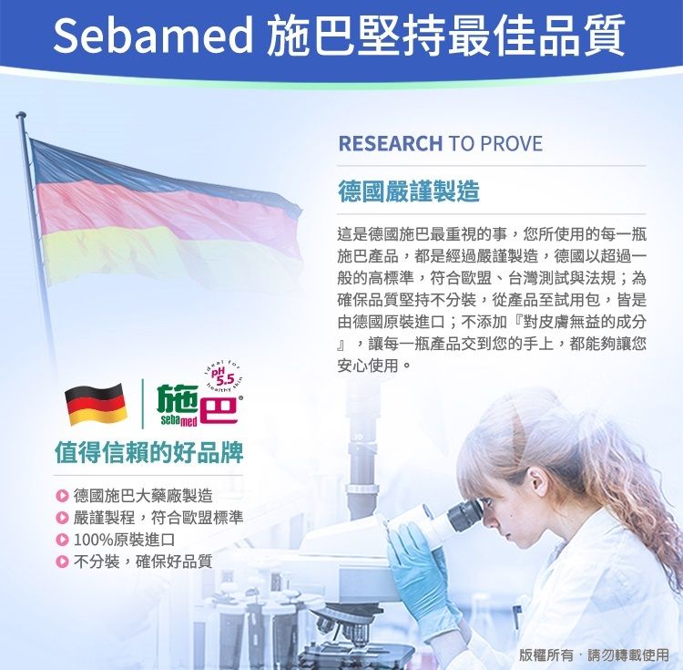 Sebamed 施巴堅持最佳品質施巴sebamed值得信賴的好品牌 德國施巴大藥廠製造嚴謹製程,符合歐盟標準100%原裝進口不分裝,確保好品質RESEARCH TO PROVE德國嚴謹製造這是德國施巴最重視的事,您所使用的每一瓶施巴產品,都是經過嚴謹製造,德國以超過一般的高標準,符合歐盟、台灣測試與法規;為確保品質堅持不分裝,從產品至試用包,皆是由德國原裝進口;不添加『對皮膚無益的成分』,讓每一瓶產品交到您的手上,都能夠讓您安心使用。版權所有,請勿轉載使用