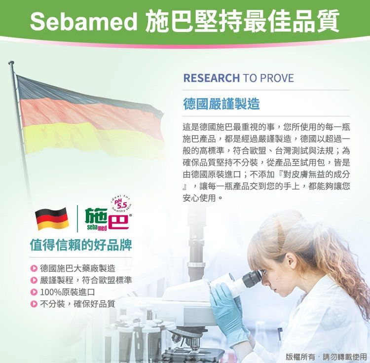 Sebamed 施巴堅持最佳品質sebamed施巴值得信賴的好品牌德國施巴大藥廠製造嚴謹製程,符合歐盟標準100%原裝進口不分裝,確保好品質RESEARCH TO PROVE德國嚴謹製造這是德國施巴最重視的事,您所使用的每一瓶施巴產品,都是經過嚴謹製造,德國以超過一般的高標準,符合歐盟、台灣測試與法規;為確保品質堅持不分裝,從產品至試用包,皆是由德國原裝進口;不添加『對皮膚無益的成分』,讓每一瓶產品交到您的手上,都能夠讓您安心使用。版權所有,請勿轉載使用